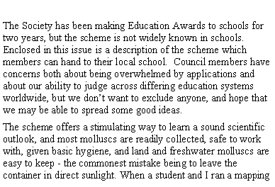 Text Box: The Society has been making Education Awards to schools for two years, but the scheme is not widely known in schools. Enclosed in this issue is a description of the scheme which members can hand to their local school. Council members have concerns both about being overwhelmed by applications and about our ability to judge across differing education systems worldwide, but we don’t want to exclude anyone, and hope that we may be able to spread some good ideas.
The scheme offers a stimulating way to learn a sound scientific outlook, and most molluscs are readily collected, safe to work with, given basic hygiene, and land and freshwater molluscs are easy to keep - the commonest mistake being to leave the container in direct sunlight. When a student and I ran a mapping