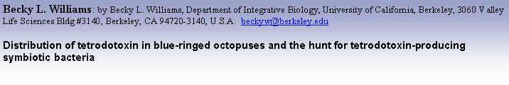Text Box: Becky L. Williams: by Becky L. Williams, Department of Integrative Biology, University of California, Berkeley, 3060 Valley Life Sciences Bldg #3140, Berkeley, CA 94720-3140, U.S.A.  beckyw@berkeley.eduDistribution of tetrodotoxin in blue-ringed octopuses and the hunt for tetrodotoxin-producing symbiotic bacteria  