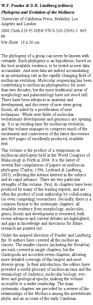 Text Box: W.F. Ponder & D.R. Lindberg (editors) Phylogeny and Evolution of the MolluscaUniversity of California Press, Berkeley, Los Angeles and London2008 Cloth 29.95 ISBN 978-0-520-25092-5  469 pp. b/w illustr. 18 x 26 cmThe phylogeny of a group can never be known with certainty. Each phylogeny is an hypothesis, based on the best available evidence, to be tested as new data accumulate. And new data are indeed accumulating at an astonishing rate in the rapidly changing field of molluscan evolution. Molecular sequencing has been contributing to molluscan phylogenetics for more than two decades, but the more traditional areas of morphology and palaeontology have not stood still. There have been advances in anatomy and development, and discovery of new stem-group fossils, all aided by a proliferation of new techniques. Whole new fields of molecular evolutionary development and genomics are opening up. It is an exciting time for molluscan evolution, and this volume manages to compress much of the excitement and controversy of the latest discoveries into 469 pages of excellently produced, readable text. This volume is the product of a symposium on molluscan phylogeny held at the World Congress of Malacology in Perth in 2004. It is the latest of several fine compilations of papers on molluscan phylogeny (Taylor, 1996; Lydeard & Lindberg, 2003), reflecting the intense interest in the subject and its rapid advance. There are two particular strengths of this volume. First, its chapters have been produced by many of the leading experts, and are often the product of joint authorship by collaborating (or even competing) researchers. Secondly, there is a common format to the systematic chapters: all available evidence from morphology, molecules, genes, fossils and development is reviewed; both recent advances and current debates are highlighted, and gaps in knowledge and directions for future research are pointed out. Under the inspired direction of Ponder and Lindberg, the 36 authors have covered all the molluscan classes. The smaller classes (including the Bivalvia) are each covered in single chapters, but the Gastropoda are accorded seven chapters, allowing more detailed coverage of this largest and most diverse group. In their introduction, the editors have provided a useful glossary of molluscan taxa and the terminology of cladistics, molecular biology, evo-devo and geological epochs, making the volume accessible to a wider readership. The main systematic chapters are preceded by a review of the relationships of the Mollusca among the invertebrate phyla, and an account of the early Cambrian 