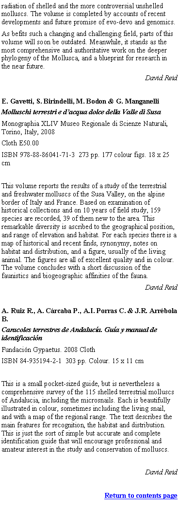 Text Box: radiation of shelled and the more controversial unshelled molluscs. The volume is completed by accounts of recent developments and future promise of evo-devo and genomics.As befits such a changing and challenging field, parts of this volume will soon be outdated. Meanwhile, it stands as the most comprehensive and authoritative work on the deeper phylogeny of the Mollusca, and a blueprint for research in the near future.David ReidE. Gavetti, S. Birindelli, M. Bodon & G. ManganelliMolluschi terrestri e dacqua dolce della Valle di SusaMonographia XLIV Museo Regionale di Scienze Naturali, Torino, Italy, 2008 Cloth E50.00 ISBN 978-88-86041-71-3  273 pp. 177 colour figs. 18 x 25 cmThis volume reports the results of a study of the terrestrial and freshwater molluscs of the Susa Valley, on the alpine border of Italy and France. Based on examination of historical collections and on 10 years of field study, 159 species are recorded, 39 of them new to the area. This remarkable diversity is ascribed to the geographical position, and range of elevation and habitat. For each species there is a map of historical and recent finds, synonymy, notes on habitat and distribution, and a figure, usually of the living animal. The figures are all of excellent quality and in colour. The volume concludes with a short discussion of the faunistics and biogeographic affinities of the fauna.David ReidA. Ruiz R., A. Crcaba P., A.I. Porras C. & J.R. Arrbola B.Caracoles terrestres de Andaluca. Gua y manual de identificacinFundacin Gypaetus. 2008 ClothISBN 84-935194-2-1  303 pp. Colour. 15 x 11 cmThis is a small pocket-sized guide, but is nevertheless a comprehensive survey of the 115 shelled terrestrial molluscs of Andalucia, including the microsnails. Each is beautifully illustrated in colour, sometimes including the living snail, and with a map of the regional range. The text describes the main features for recognition, the habitat and distribution. This is just the sort of simple but accurate and complete identification guide that will encourage professional and amateur interest in the study and conservation of molluscs.David ReidReturn to contents page