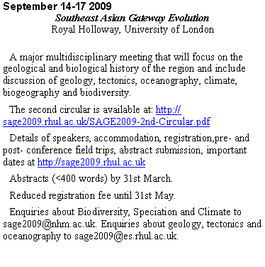 Text Box: September 14-17 2009
Southeast Asian Gateway Evolution
Royal Holloway, University of London
A major multidisciplinary meeting that will focus on the geological and biological history of the region and include discussion of geology, tectonics, oceanography, climate, biogeography and biodiversity.
The second circular is available at: http://sage2009.rhul.ac.uk/SAGE2009-2nd-Circular.pdf
Details of speakers, accommodation, registration,pre- and post- conference field trips, abstract submission, important dates at http://sage2009.rhul.ac.uk
Abstracts (<400 words) by 31st March.
Reduced registration fee until 31st May.
Enquiries about Biodiversity, Speciation and Climate to sage2009@nhm.ac.uk. Enquiries about geology, tectonics and oceanography to sage2009@es.rhul.ac.uk.